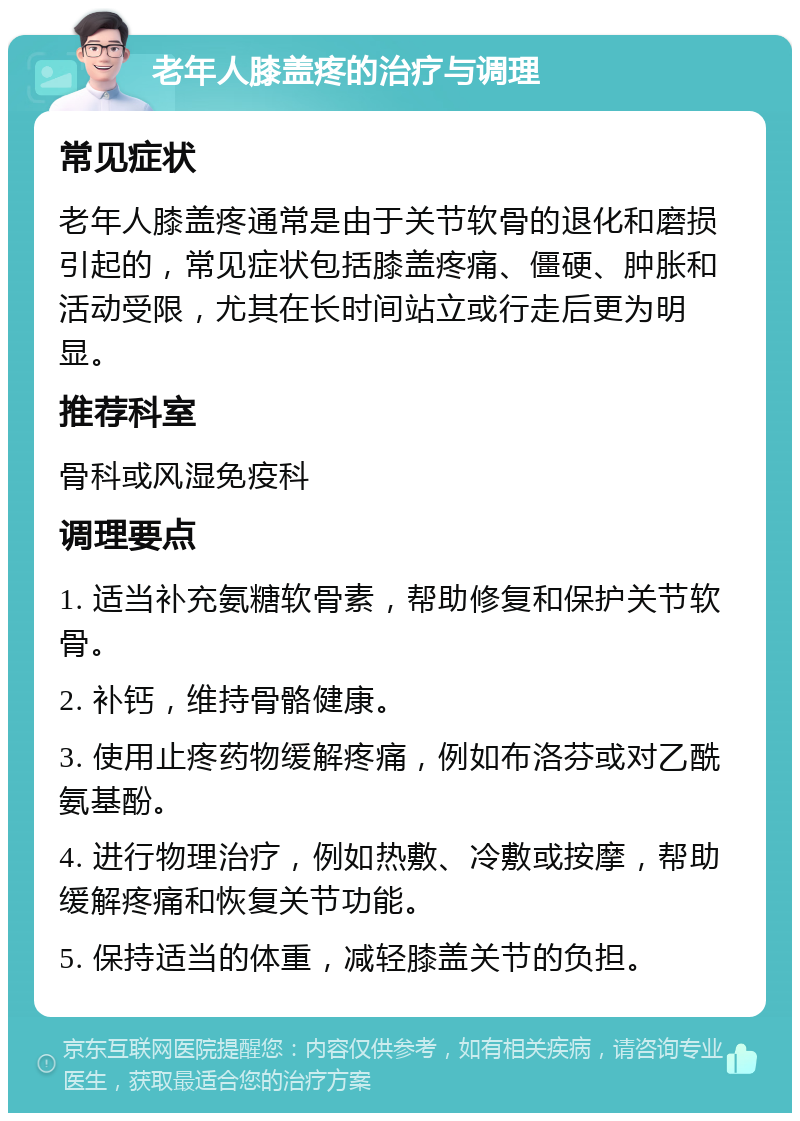 老年人膝盖疼的治疗与调理 常见症状 老年人膝盖疼通常是由于关节软骨的退化和磨损引起的，常见症状包括膝盖疼痛、僵硬、肿胀和活动受限，尤其在长时间站立或行走后更为明显。 推荐科室 骨科或风湿免疫科 调理要点 1. 适当补充氨糖软骨素，帮助修复和保护关节软骨。 2. 补钙，维持骨骼健康。 3. 使用止疼药物缓解疼痛，例如布洛芬或对乙酰氨基酚。 4. 进行物理治疗，例如热敷、冷敷或按摩，帮助缓解疼痛和恢复关节功能。 5. 保持适当的体重，减轻膝盖关节的负担。