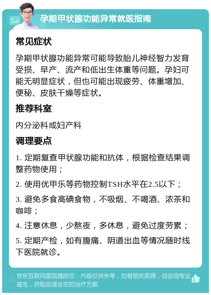 孕期甲状腺功能异常就医指南 常见症状 孕期甲状腺功能异常可能导致胎儿神经智力发育受损、早产、流产和低出生体重等问题。孕妇可能无明显症状，但也可能出现疲劳、体重增加、便秘、皮肤干燥等症状。 推荐科室 内分泌科或妇产科 调理要点 1. 定期复查甲状腺功能和抗体，根据检查结果调整药物使用； 2. 使用优甲乐等药物控制TSH水平在2.5以下； 3. 避免多食高碘食物，不吸烟、不喝酒、浓茶和咖啡； 4. 注意休息，少熬夜，多休息，避免过度劳累； 5. 定期产检，如有腹痛、阴道出血等情况随时线下医院就诊。