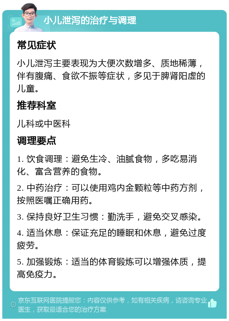 小儿泄泻的治疗与调理 常见症状 小儿泄泻主要表现为大便次数增多、质地稀薄，伴有腹痛、食欲不振等症状，多见于脾肾阳虚的儿童。 推荐科室 儿科或中医科 调理要点 1. 饮食调理：避免生冷、油腻食物，多吃易消化、富含营养的食物。 2. 中药治疗：可以使用鸡内金颗粒等中药方剂，按照医嘱正确用药。 3. 保持良好卫生习惯：勤洗手，避免交叉感染。 4. 适当休息：保证充足的睡眠和休息，避免过度疲劳。 5. 加强锻炼：适当的体育锻炼可以增强体质，提高免疫力。