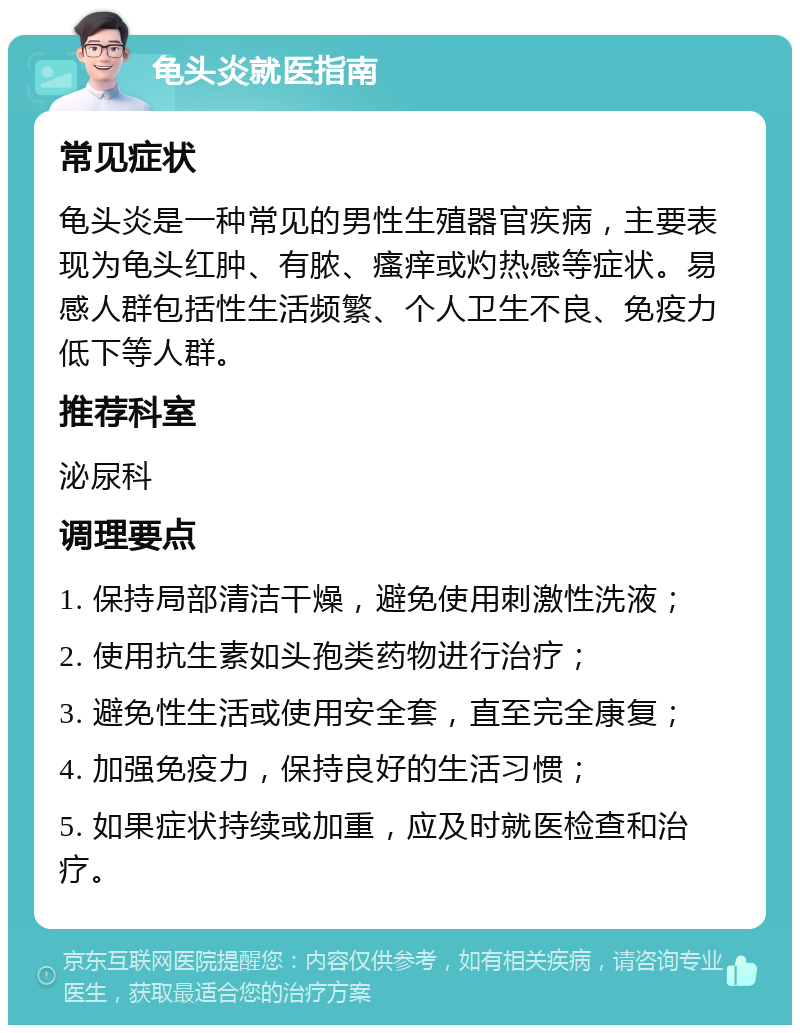 龟头炎就医指南 常见症状 龟头炎是一种常见的男性生殖器官疾病，主要表现为龟头红肿、有脓、瘙痒或灼热感等症状。易感人群包括性生活频繁、个人卫生不良、免疫力低下等人群。 推荐科室 泌尿科 调理要点 1. 保持局部清洁干燥，避免使用刺激性洗液； 2. 使用抗生素如头孢类药物进行治疗； 3. 避免性生活或使用安全套，直至完全康复； 4. 加强免疫力，保持良好的生活习惯； 5. 如果症状持续或加重，应及时就医检查和治疗。