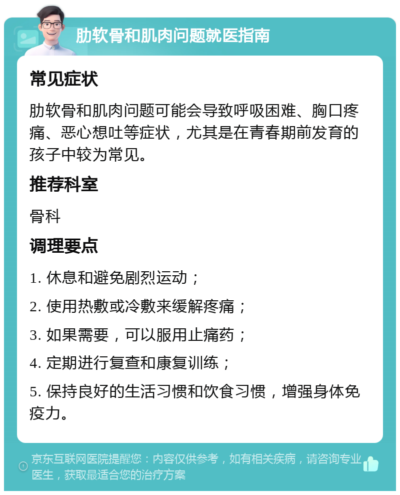 肋软骨和肌肉问题就医指南 常见症状 肋软骨和肌肉问题可能会导致呼吸困难、胸口疼痛、恶心想吐等症状，尤其是在青春期前发育的孩子中较为常见。 推荐科室 骨科 调理要点 1. 休息和避免剧烈运动； 2. 使用热敷或冷敷来缓解疼痛； 3. 如果需要，可以服用止痛药； 4. 定期进行复查和康复训练； 5. 保持良好的生活习惯和饮食习惯，增强身体免疫力。