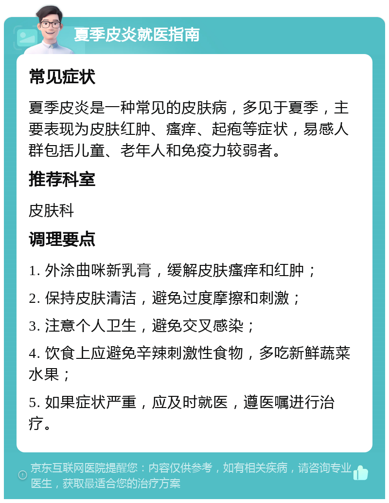 夏季皮炎就医指南 常见症状 夏季皮炎是一种常见的皮肤病，多见于夏季，主要表现为皮肤红肿、瘙痒、起疱等症状，易感人群包括儿童、老年人和免疫力较弱者。 推荐科室 皮肤科 调理要点 1. 外涂曲咪新乳膏，缓解皮肤瘙痒和红肿； 2. 保持皮肤清洁，避免过度摩擦和刺激； 3. 注意个人卫生，避免交叉感染； 4. 饮食上应避免辛辣刺激性食物，多吃新鲜蔬菜水果； 5. 如果症状严重，应及时就医，遵医嘱进行治疗。