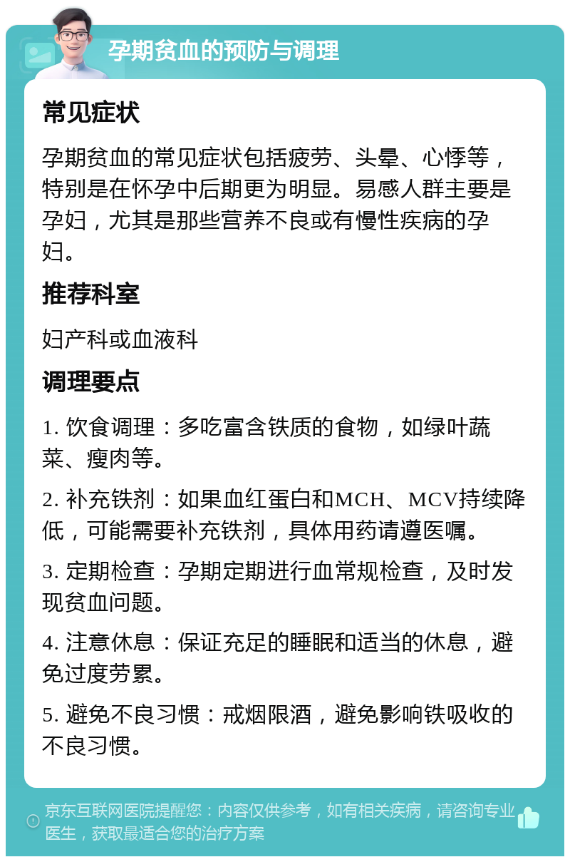 孕期贫血的预防与调理 常见症状 孕期贫血的常见症状包括疲劳、头晕、心悸等，特别是在怀孕中后期更为明显。易感人群主要是孕妇，尤其是那些营养不良或有慢性疾病的孕妇。 推荐科室 妇产科或血液科 调理要点 1. 饮食调理：多吃富含铁质的食物，如绿叶蔬菜、瘦肉等。 2. 补充铁剂：如果血红蛋白和MCH、MCV持续降低，可能需要补充铁剂，具体用药请遵医嘱。 3. 定期检查：孕期定期进行血常规检查，及时发现贫血问题。 4. 注意休息：保证充足的睡眠和适当的休息，避免过度劳累。 5. 避免不良习惯：戒烟限酒，避免影响铁吸收的不良习惯。