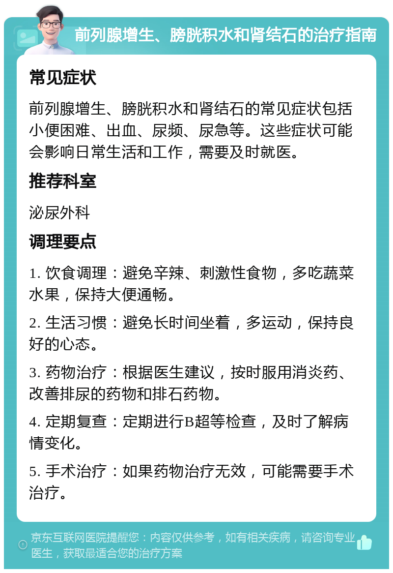 前列腺增生、膀胱积水和肾结石的治疗指南 常见症状 前列腺增生、膀胱积水和肾结石的常见症状包括小便困难、出血、尿频、尿急等。这些症状可能会影响日常生活和工作，需要及时就医。 推荐科室 泌尿外科 调理要点 1. 饮食调理：避免辛辣、刺激性食物，多吃蔬菜水果，保持大便通畅。 2. 生活习惯：避免长时间坐着，多运动，保持良好的心态。 3. 药物治疗：根据医生建议，按时服用消炎药、改善排尿的药物和排石药物。 4. 定期复查：定期进行B超等检查，及时了解病情变化。 5. 手术治疗：如果药物治疗无效，可能需要手术治疗。