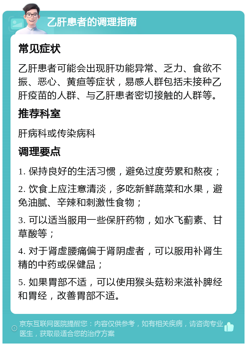 乙肝患者的调理指南 常见症状 乙肝患者可能会出现肝功能异常、乏力、食欲不振、恶心、黄疸等症状，易感人群包括未接种乙肝疫苗的人群、与乙肝患者密切接触的人群等。 推荐科室 肝病科或传染病科 调理要点 1. 保持良好的生活习惯，避免过度劳累和熬夜； 2. 饮食上应注意清淡，多吃新鲜蔬菜和水果，避免油腻、辛辣和刺激性食物； 3. 可以适当服用一些保肝药物，如水飞蓟素、甘草酸等； 4. 对于肾虚腰痛偏于肾阴虚者，可以服用补肾生精的中药或保健品； 5. 如果胃部不适，可以使用猴头菇粉来滋补脾经和胃经，改善胃部不适。