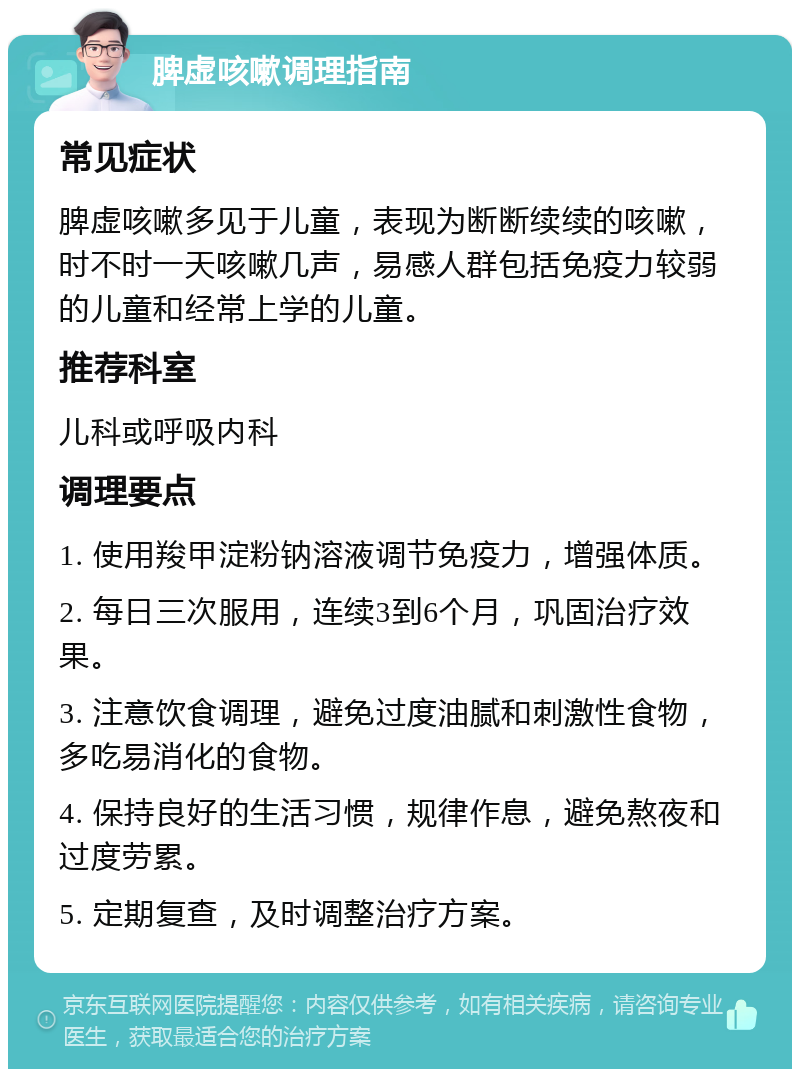 脾虚咳嗽调理指南 常见症状 脾虚咳嗽多见于儿童，表现为断断续续的咳嗽，时不时一天咳嗽几声，易感人群包括免疫力较弱的儿童和经常上学的儿童。 推荐科室 儿科或呼吸内科 调理要点 1. 使用羧甲淀粉钠溶液调节免疫力，增强体质。 2. 每日三次服用，连续3到6个月，巩固治疗效果。 3. 注意饮食调理，避免过度油腻和刺激性食物，多吃易消化的食物。 4. 保持良好的生活习惯，规律作息，避免熬夜和过度劳累。 5. 定期复查，及时调整治疗方案。