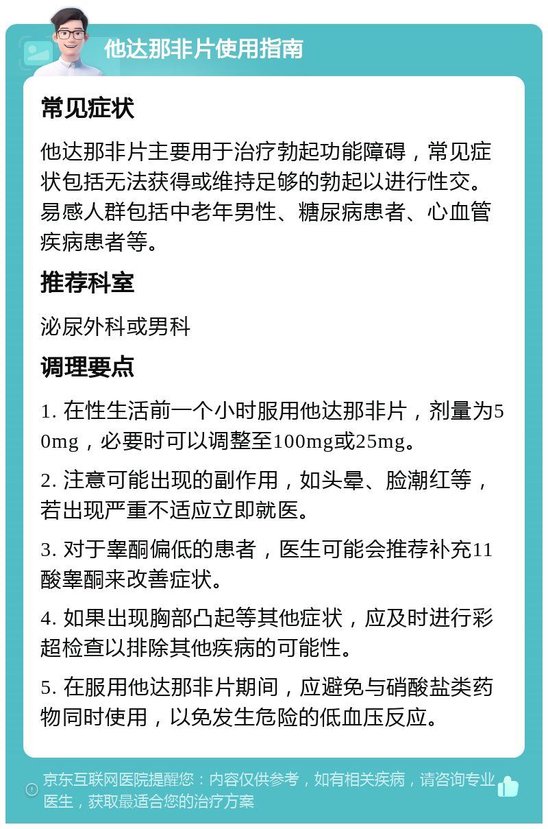 他达那非片使用指南 常见症状 他达那非片主要用于治疗勃起功能障碍，常见症状包括无法获得或维持足够的勃起以进行性交。易感人群包括中老年男性、糖尿病患者、心血管疾病患者等。 推荐科室 泌尿外科或男科 调理要点 1. 在性生活前一个小时服用他达那非片，剂量为50mg，必要时可以调整至100mg或25mg。 2. 注意可能出现的副作用，如头晕、脸潮红等，若出现严重不适应立即就医。 3. 对于睾酮偏低的患者，医生可能会推荐补充11酸睾酮来改善症状。 4. 如果出现胸部凸起等其他症状，应及时进行彩超检查以排除其他疾病的可能性。 5. 在服用他达那非片期间，应避免与硝酸盐类药物同时使用，以免发生危险的低血压反应。