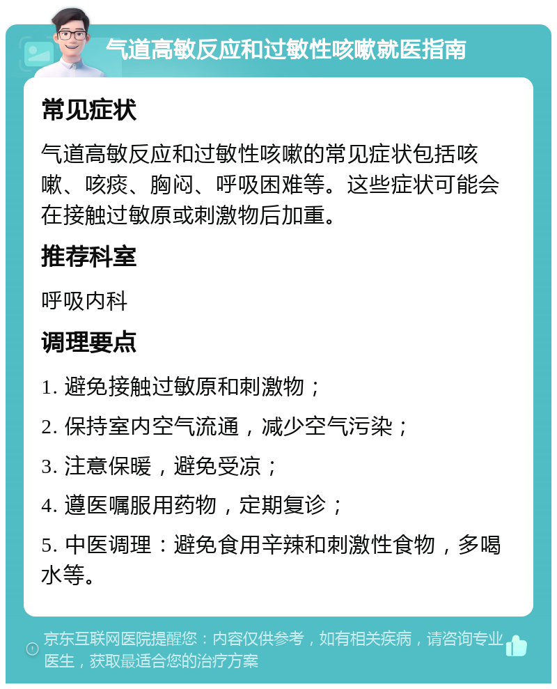 气道高敏反应和过敏性咳嗽就医指南 常见症状 气道高敏反应和过敏性咳嗽的常见症状包括咳嗽、咳痰、胸闷、呼吸困难等。这些症状可能会在接触过敏原或刺激物后加重。 推荐科室 呼吸内科 调理要点 1. 避免接触过敏原和刺激物； 2. 保持室内空气流通，减少空气污染； 3. 注意保暖，避免受凉； 4. 遵医嘱服用药物，定期复诊； 5. 中医调理：避免食用辛辣和刺激性食物，多喝水等。