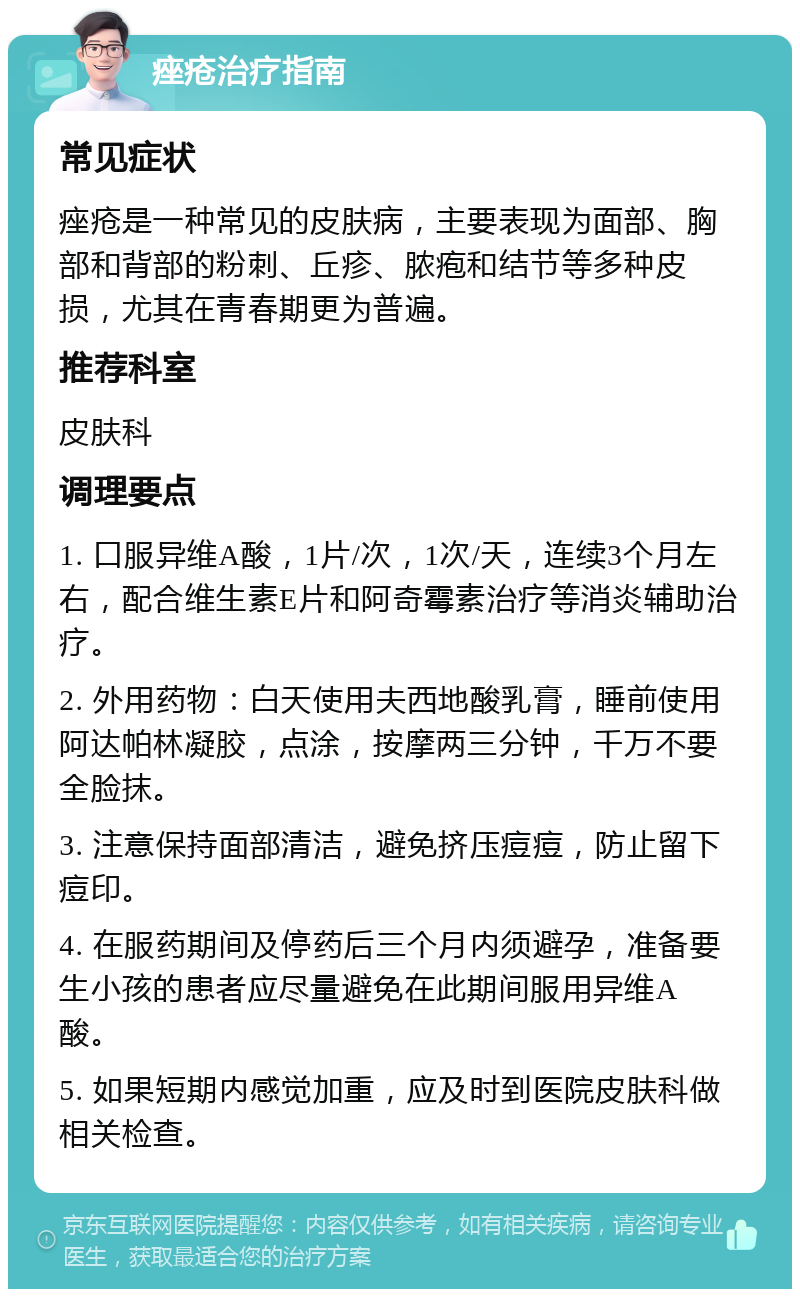 痤疮治疗指南 常见症状 痤疮是一种常见的皮肤病，主要表现为面部、胸部和背部的粉刺、丘疹、脓疱和结节等多种皮损，尤其在青春期更为普遍。 推荐科室 皮肤科 调理要点 1. 口服异维A酸，1片/次，1次/天，连续3个月左右，配合维生素E片和阿奇霉素治疗等消炎辅助治疗。 2. 外用药物：白天使用夫西地酸乳膏，睡前使用阿达帕林凝胶，点涂，按摩两三分钟，千万不要全脸抹。 3. 注意保持面部清洁，避免挤压痘痘，防止留下痘印。 4. 在服药期间及停药后三个月内须避孕，准备要生小孩的患者应尽量避免在此期间服用异维A酸。 5. 如果短期内感觉加重，应及时到医院皮肤科做相关检查。