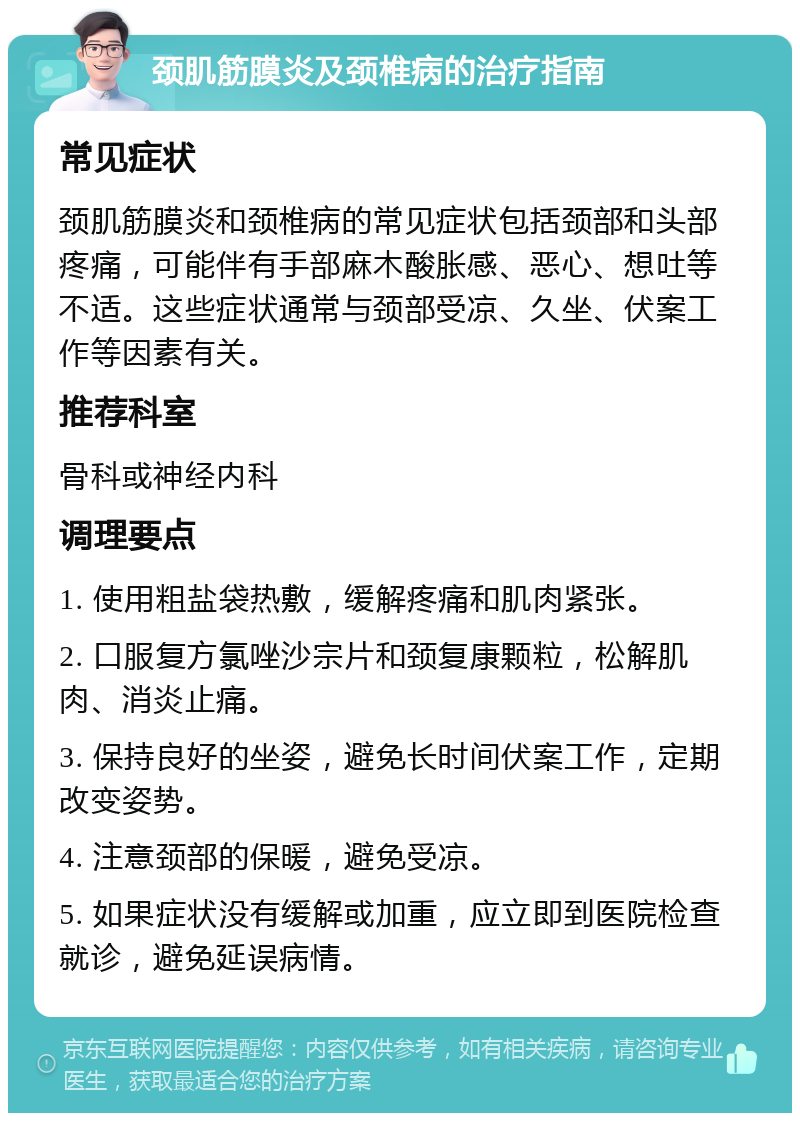 颈肌筋膜炎及颈椎病的治疗指南 常见症状 颈肌筋膜炎和颈椎病的常见症状包括颈部和头部疼痛，可能伴有手部麻木酸胀感、恶心、想吐等不适。这些症状通常与颈部受凉、久坐、伏案工作等因素有关。 推荐科室 骨科或神经内科 调理要点 1. 使用粗盐袋热敷，缓解疼痛和肌肉紧张。 2. 口服复方氯唑沙宗片和颈复康颗粒，松解肌肉、消炎止痛。 3. 保持良好的坐姿，避免长时间伏案工作，定期改变姿势。 4. 注意颈部的保暖，避免受凉。 5. 如果症状没有缓解或加重，应立即到医院检查就诊，避免延误病情。