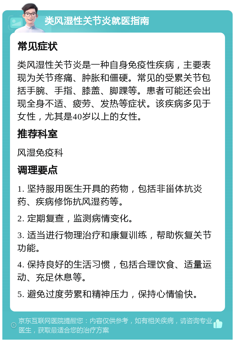 类风湿性关节炎就医指南 常见症状 类风湿性关节炎是一种自身免疫性疾病，主要表现为关节疼痛、肿胀和僵硬。常见的受累关节包括手腕、手指、膝盖、脚踝等。患者可能还会出现全身不适、疲劳、发热等症状。该疾病多见于女性，尤其是40岁以上的女性。 推荐科室 风湿免疫科 调理要点 1. 坚持服用医生开具的药物，包括非甾体抗炎药、疾病修饰抗风湿药等。 2. 定期复查，监测病情变化。 3. 适当进行物理治疗和康复训练，帮助恢复关节功能。 4. 保持良好的生活习惯，包括合理饮食、适量运动、充足休息等。 5. 避免过度劳累和精神压力，保持心情愉快。