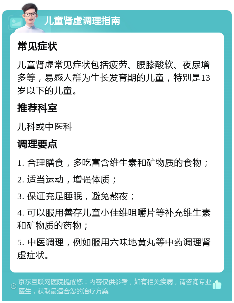 儿童肾虚调理指南 常见症状 儿童肾虚常见症状包括疲劳、腰膝酸软、夜尿增多等，易感人群为生长发育期的儿童，特别是13岁以下的儿童。 推荐科室 儿科或中医科 调理要点 1. 合理膳食，多吃富含维生素和矿物质的食物； 2. 适当运动，增强体质； 3. 保证充足睡眠，避免熬夜； 4. 可以服用善存儿童小佳维咀嚼片等补充维生素和矿物质的药物； 5. 中医调理，例如服用六味地黄丸等中药调理肾虚症状。