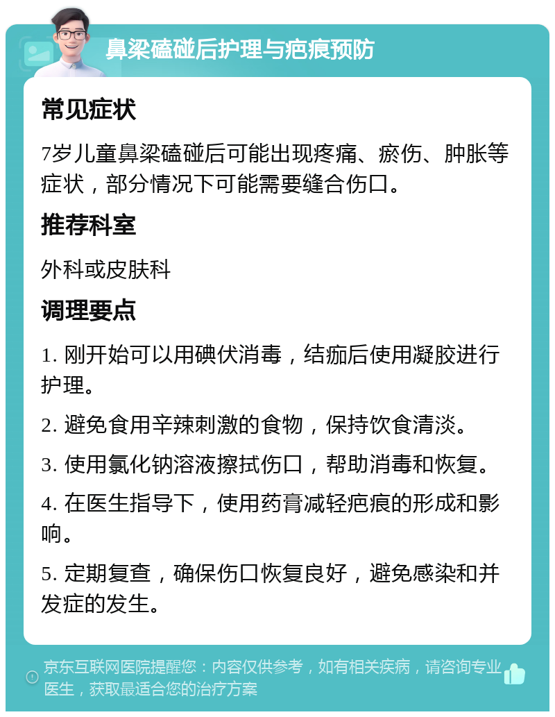 鼻梁磕碰后护理与疤痕预防 常见症状 7岁儿童鼻梁磕碰后可能出现疼痛、瘀伤、肿胀等症状，部分情况下可能需要缝合伤口。 推荐科室 外科或皮肤科 调理要点 1. 刚开始可以用碘伏消毒，结痂后使用凝胶进行护理。 2. 避免食用辛辣刺激的食物，保持饮食清淡。 3. 使用氯化钠溶液擦拭伤口，帮助消毒和恢复。 4. 在医生指导下，使用药膏减轻疤痕的形成和影响。 5. 定期复查，确保伤口恢复良好，避免感染和并发症的发生。