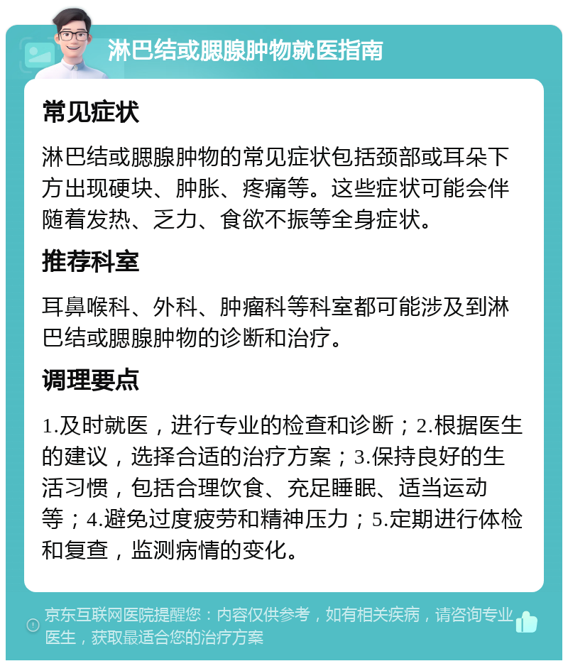 淋巴结或腮腺肿物就医指南 常见症状 淋巴结或腮腺肿物的常见症状包括颈部或耳朵下方出现硬块、肿胀、疼痛等。这些症状可能会伴随着发热、乏力、食欲不振等全身症状。 推荐科室 耳鼻喉科、外科、肿瘤科等科室都可能涉及到淋巴结或腮腺肿物的诊断和治疗。 调理要点 1.及时就医，进行专业的检查和诊断；2.根据医生的建议，选择合适的治疗方案；3.保持良好的生活习惯，包括合理饮食、充足睡眠、适当运动等；4.避免过度疲劳和精神压力；5.定期进行体检和复查，监测病情的变化。