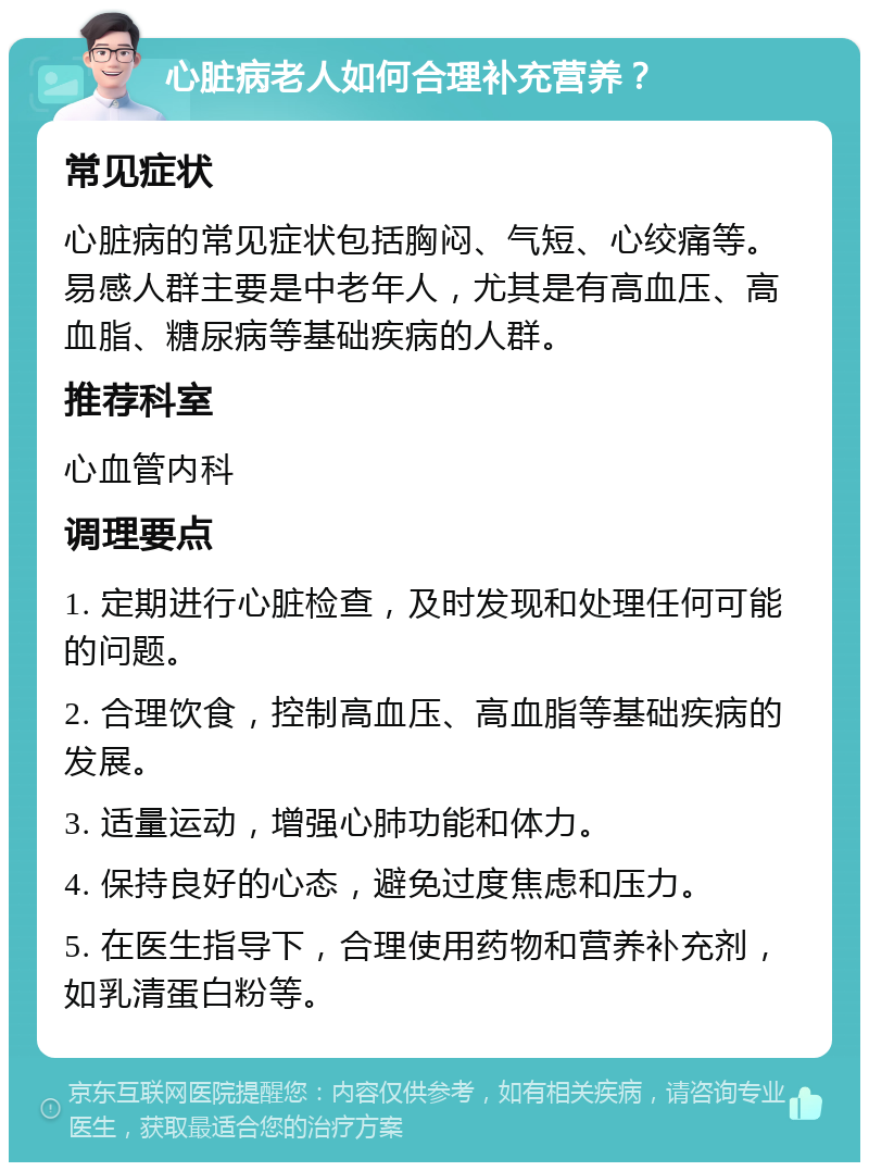 心脏病老人如何合理补充营养？ 常见症状 心脏病的常见症状包括胸闷、气短、心绞痛等。易感人群主要是中老年人，尤其是有高血压、高血脂、糖尿病等基础疾病的人群。 推荐科室 心血管内科 调理要点 1. 定期进行心脏检查，及时发现和处理任何可能的问题。 2. 合理饮食，控制高血压、高血脂等基础疾病的发展。 3. 适量运动，增强心肺功能和体力。 4. 保持良好的心态，避免过度焦虑和压力。 5. 在医生指导下，合理使用药物和营养补充剂，如乳清蛋白粉等。