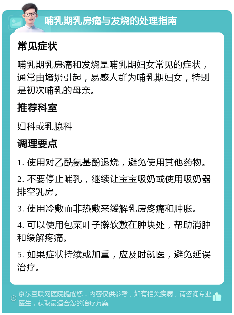 哺乳期乳房痛与发烧的处理指南 常见症状 哺乳期乳房痛和发烧是哺乳期妇女常见的症状，通常由堵奶引起，易感人群为哺乳期妇女，特别是初次哺乳的母亲。 推荐科室 妇科或乳腺科 调理要点 1. 使用对乙酰氨基酚退烧，避免使用其他药物。 2. 不要停止哺乳，继续让宝宝吸奶或使用吸奶器排空乳房。 3. 使用冷敷而非热敷来缓解乳房疼痛和肿胀。 4. 可以使用包菜叶子擀软敷在肿块处，帮助消肿和缓解疼痛。 5. 如果症状持续或加重，应及时就医，避免延误治疗。