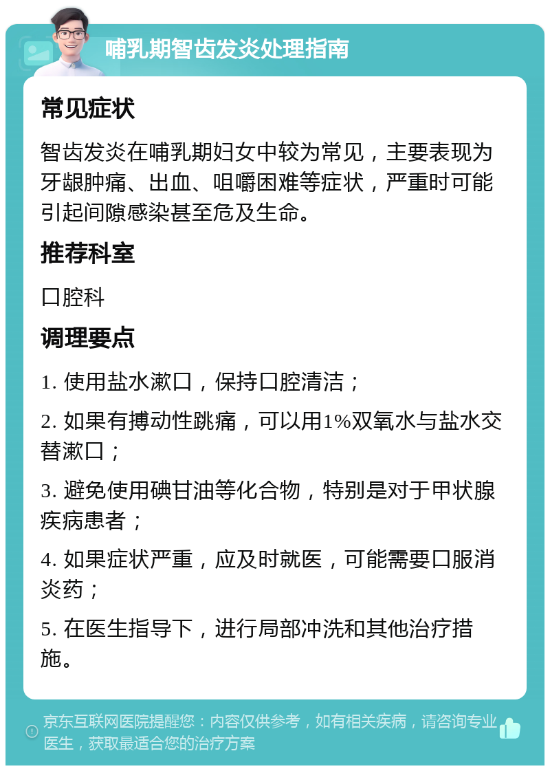 哺乳期智齿发炎处理指南 常见症状 智齿发炎在哺乳期妇女中较为常见，主要表现为牙龈肿痛、出血、咀嚼困难等症状，严重时可能引起间隙感染甚至危及生命。 推荐科室 口腔科 调理要点 1. 使用盐水漱口，保持口腔清洁； 2. 如果有搏动性跳痛，可以用1%双氧水与盐水交替漱口； 3. 避免使用碘甘油等化合物，特别是对于甲状腺疾病患者； 4. 如果症状严重，应及时就医，可能需要口服消炎药； 5. 在医生指导下，进行局部冲洗和其他治疗措施。