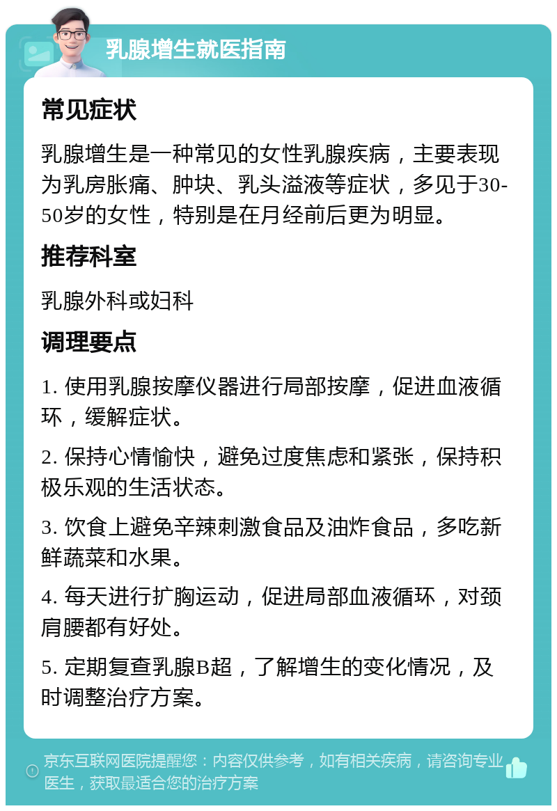 乳腺增生就医指南 常见症状 乳腺增生是一种常见的女性乳腺疾病，主要表现为乳房胀痛、肿块、乳头溢液等症状，多见于30-50岁的女性，特别是在月经前后更为明显。 推荐科室 乳腺外科或妇科 调理要点 1. 使用乳腺按摩仪器进行局部按摩，促进血液循环，缓解症状。 2. 保持心情愉快，避免过度焦虑和紧张，保持积极乐观的生活状态。 3. 饮食上避免辛辣刺激食品及油炸食品，多吃新鲜蔬菜和水果。 4. 每天进行扩胸运动，促进局部血液循环，对颈肩腰都有好处。 5. 定期复查乳腺B超，了解增生的变化情况，及时调整治疗方案。