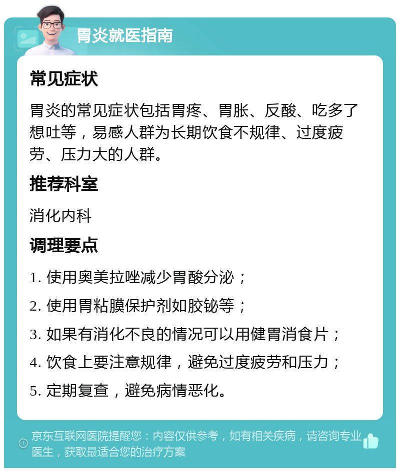 胃炎就医指南 常见症状 胃炎的常见症状包括胃疼、胃胀、反酸、吃多了想吐等，易感人群为长期饮食不规律、过度疲劳、压力大的人群。 推荐科室 消化内科 调理要点 1. 使用奥美拉唑减少胃酸分泌； 2. 使用胃粘膜保护剂如胶铋等； 3. 如果有消化不良的情况可以用健胃消食片； 4. 饮食上要注意规律，避免过度疲劳和压力； 5. 定期复查，避免病情恶化。