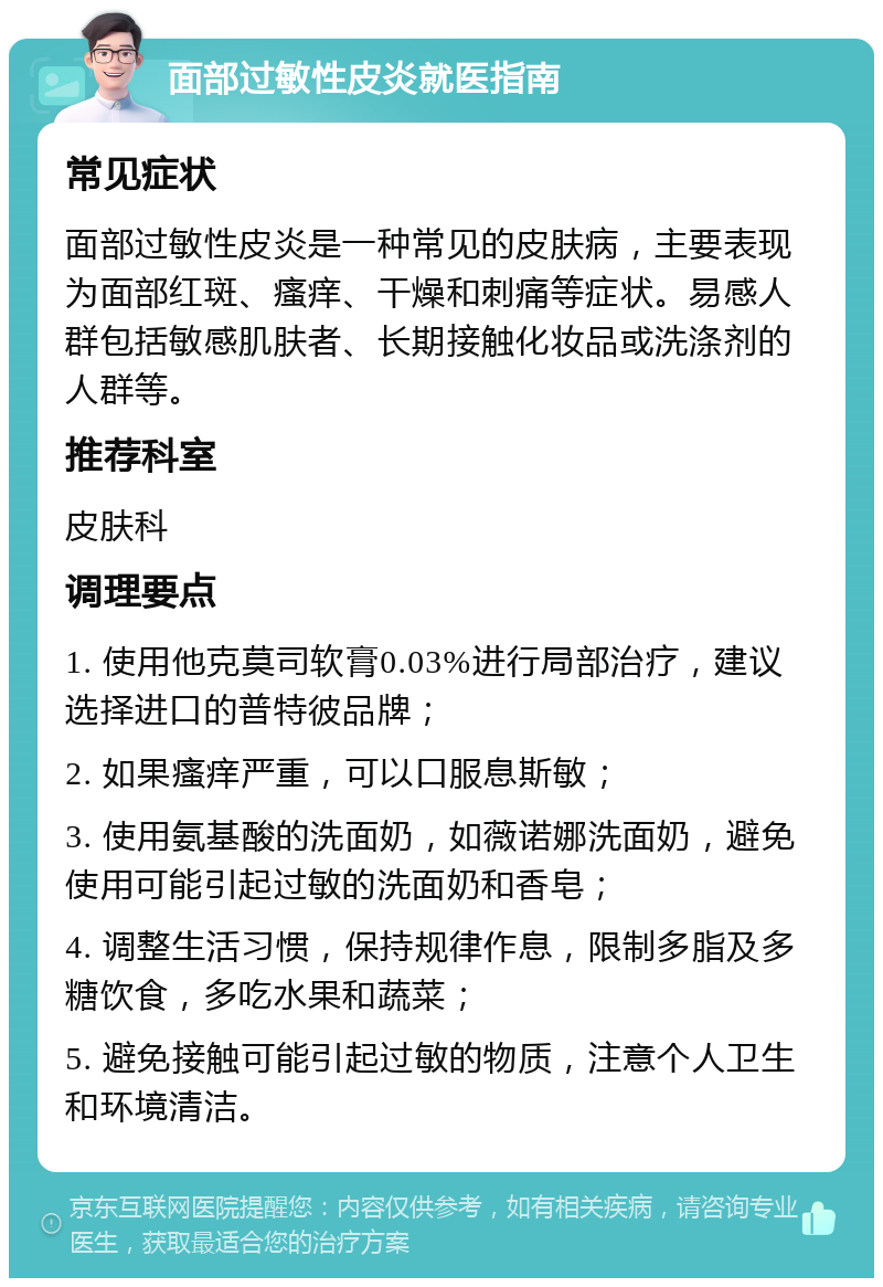 面部过敏性皮炎就医指南 常见症状 面部过敏性皮炎是一种常见的皮肤病，主要表现为面部红斑、瘙痒、干燥和刺痛等症状。易感人群包括敏感肌肤者、长期接触化妆品或洗涤剂的人群等。 推荐科室 皮肤科 调理要点 1. 使用他克莫司软膏0.03%进行局部治疗，建议选择进口的普特彼品牌； 2. 如果瘙痒严重，可以口服息斯敏； 3. 使用氨基酸的洗面奶，如薇诺娜洗面奶，避免使用可能引起过敏的洗面奶和香皂； 4. 调整生活习惯，保持规律作息，限制多脂及多糖饮食，多吃水果和蔬菜； 5. 避免接触可能引起过敏的物质，注意个人卫生和环境清洁。