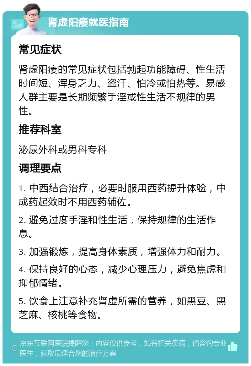 肾虚阳痿就医指南 常见症状 肾虚阳痿的常见症状包括勃起功能障碍、性生活时间短、浑身乏力、盗汗、怕冷或怕热等。易感人群主要是长期频繁手淫或性生活不规律的男性。 推荐科室 泌尿外科或男科专科 调理要点 1. 中西结合治疗，必要时服用西药提升体验，中成药起效时不用西药辅佐。 2. 避免过度手淫和性生活，保持规律的生活作息。 3. 加强锻炼，提高身体素质，增强体力和耐力。 4. 保持良好的心态，减少心理压力，避免焦虑和抑郁情绪。 5. 饮食上注意补充肾虚所需的营养，如黑豆、黑芝麻、核桃等食物。