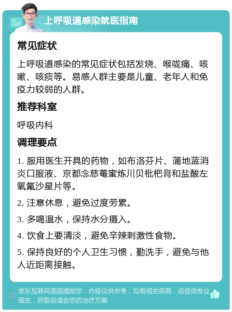 上呼吸道感染就医指南 常见症状 上呼吸道感染的常见症状包括发烧、喉咙痛、咳嗽、咳痰等。易感人群主要是儿童、老年人和免疫力较弱的人群。 推荐科室 呼吸内科 调理要点 1. 服用医生开具的药物，如布洛芬片、蒲地蓝消炎口服液、京都念慈菴蜜炼川贝枇杷膏和盐酸左氧氟沙星片等。 2. 注意休息，避免过度劳累。 3. 多喝温水，保持水分摄入。 4. 饮食上要清淡，避免辛辣刺激性食物。 5. 保持良好的个人卫生习惯，勤洗手，避免与他人近距离接触。