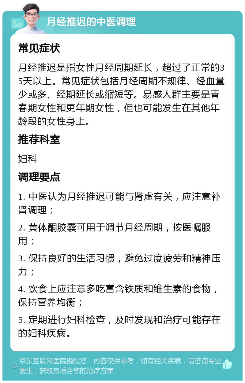 月经推迟的中医调理 常见症状 月经推迟是指女性月经周期延长，超过了正常的35天以上。常见症状包括月经周期不规律、经血量少或多、经期延长或缩短等。易感人群主要是青春期女性和更年期女性，但也可能发生在其他年龄段的女性身上。 推荐科室 妇科 调理要点 1. 中医认为月经推迟可能与肾虚有关，应注意补肾调理； 2. 黄体酮胶囊可用于调节月经周期，按医嘱服用； 3. 保持良好的生活习惯，避免过度疲劳和精神压力； 4. 饮食上应注意多吃富含铁质和维生素的食物，保持营养均衡； 5. 定期进行妇科检查，及时发现和治疗可能存在的妇科疾病。