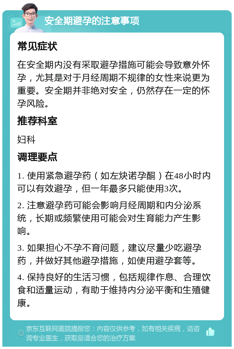 安全期避孕的注意事项 常见症状 在安全期内没有采取避孕措施可能会导致意外怀孕，尤其是对于月经周期不规律的女性来说更为重要。安全期并非绝对安全，仍然存在一定的怀孕风险。 推荐科室 妇科 调理要点 1. 使用紧急避孕药（如左炔诺孕酮）在48小时内可以有效避孕，但一年最多只能使用3次。 2. 注意避孕药可能会影响月经周期和内分泌系统，长期或频繁使用可能会对生育能力产生影响。 3. 如果担心不孕不育问题，建议尽量少吃避孕药，并做好其他避孕措施，如使用避孕套等。 4. 保持良好的生活习惯，包括规律作息、合理饮食和适量运动，有助于维持内分泌平衡和生殖健康。