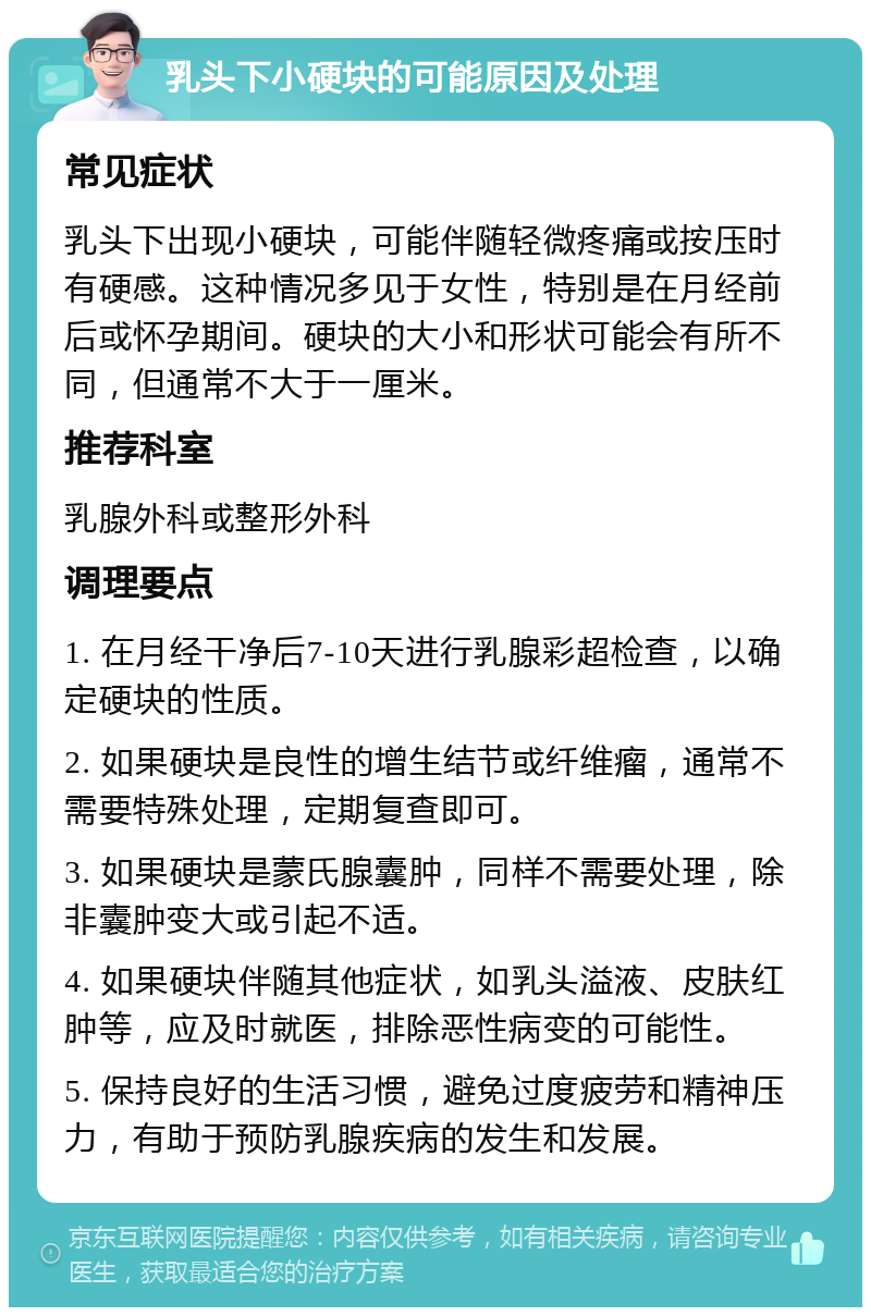 乳头下小硬块的可能原因及处理 常见症状 乳头下出现小硬块，可能伴随轻微疼痛或按压时有硬感。这种情况多见于女性，特别是在月经前后或怀孕期间。硬块的大小和形状可能会有所不同，但通常不大于一厘米。 推荐科室 乳腺外科或整形外科 调理要点 1. 在月经干净后7-10天进行乳腺彩超检查，以确定硬块的性质。 2. 如果硬块是良性的增生结节或纤维瘤，通常不需要特殊处理，定期复查即可。 3. 如果硬块是蒙氏腺囊肿，同样不需要处理，除非囊肿变大或引起不适。 4. 如果硬块伴随其他症状，如乳头溢液、皮肤红肿等，应及时就医，排除恶性病变的可能性。 5. 保持良好的生活习惯，避免过度疲劳和精神压力，有助于预防乳腺疾病的发生和发展。