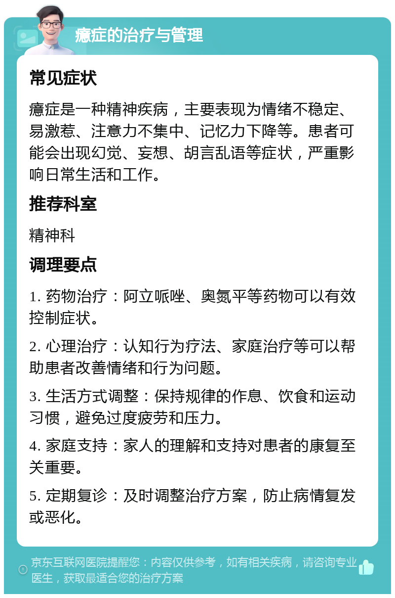 癔症的治疗与管理 常见症状 癔症是一种精神疾病，主要表现为情绪不稳定、易激惹、注意力不集中、记忆力下降等。患者可能会出现幻觉、妄想、胡言乱语等症状，严重影响日常生活和工作。 推荐科室 精神科 调理要点 1. 药物治疗：阿立哌唑、奥氮平等药物可以有效控制症状。 2. 心理治疗：认知行为疗法、家庭治疗等可以帮助患者改善情绪和行为问题。 3. 生活方式调整：保持规律的作息、饮食和运动习惯，避免过度疲劳和压力。 4. 家庭支持：家人的理解和支持对患者的康复至关重要。 5. 定期复诊：及时调整治疗方案，防止病情复发或恶化。