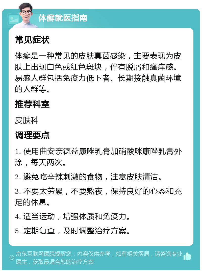 体癣就医指南 常见症状 体癣是一种常见的皮肤真菌感染，主要表现为皮肤上出现白色或红色斑块，伴有脱屑和瘙痒感。易感人群包括免疫力低下者、长期接触真菌环境的人群等。 推荐科室 皮肤科 调理要点 1. 使用曲安奈德益康唑乳膏加硝酸咪康唑乳膏外涂，每天两次。 2. 避免吃辛辣刺激的食物，注意皮肤清洁。 3. 不要太劳累，不要熬夜，保持良好的心态和充足的休息。 4. 适当运动，增强体质和免疫力。 5. 定期复查，及时调整治疗方案。