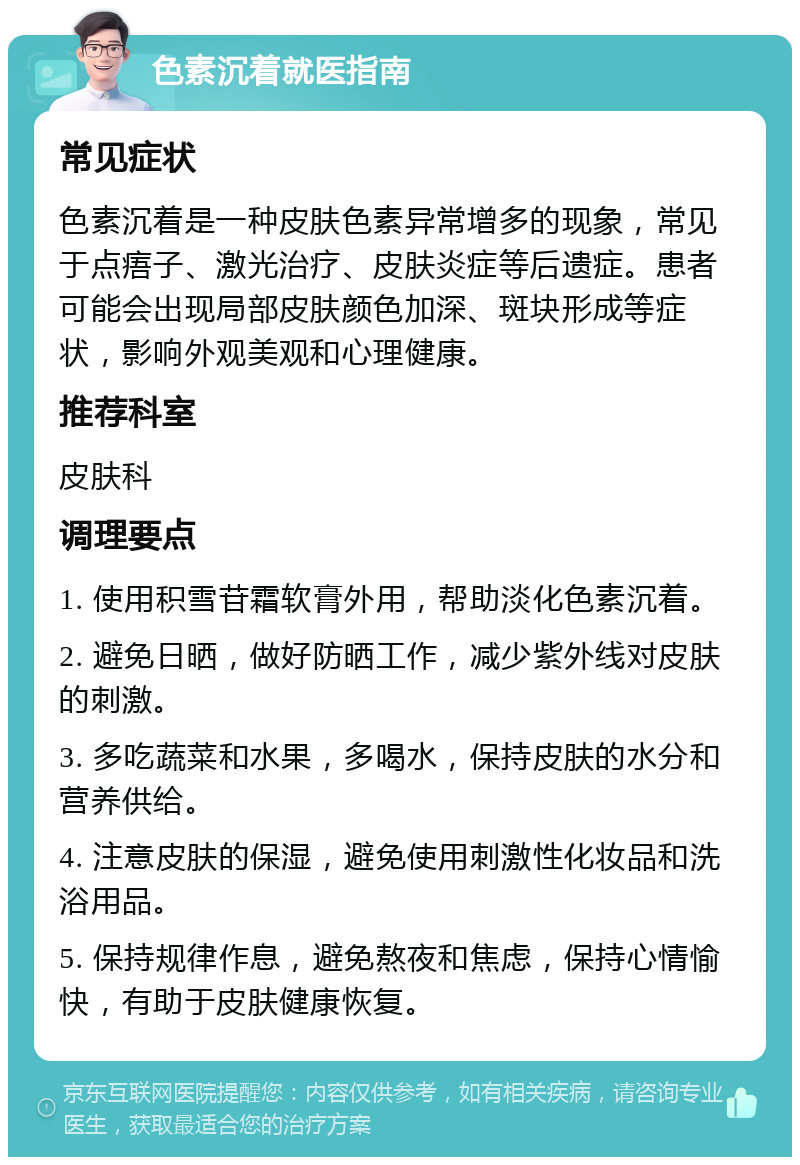 色素沉着就医指南 常见症状 色素沉着是一种皮肤色素异常增多的现象，常见于点痦子、激光治疗、皮肤炎症等后遗症。患者可能会出现局部皮肤颜色加深、斑块形成等症状，影响外观美观和心理健康。 推荐科室 皮肤科 调理要点 1. 使用积雪苷霜软膏外用，帮助淡化色素沉着。 2. 避免日晒，做好防晒工作，减少紫外线对皮肤的刺激。 3. 多吃蔬菜和水果，多喝水，保持皮肤的水分和营养供给。 4. 注意皮肤的保湿，避免使用刺激性化妆品和洗浴用品。 5. 保持规律作息，避免熬夜和焦虑，保持心情愉快，有助于皮肤健康恢复。