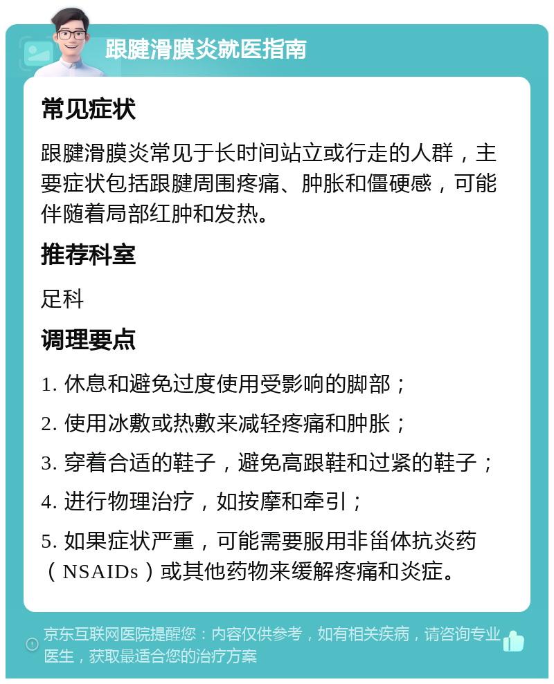 跟腱滑膜炎就医指南 常见症状 跟腱滑膜炎常见于长时间站立或行走的人群，主要症状包括跟腱周围疼痛、肿胀和僵硬感，可能伴随着局部红肿和发热。 推荐科室 足科 调理要点 1. 休息和避免过度使用受影响的脚部； 2. 使用冰敷或热敷来减轻疼痛和肿胀； 3. 穿着合适的鞋子，避免高跟鞋和过紧的鞋子； 4. 进行物理治疗，如按摩和牵引； 5. 如果症状严重，可能需要服用非甾体抗炎药（NSAIDs）或其他药物来缓解疼痛和炎症。