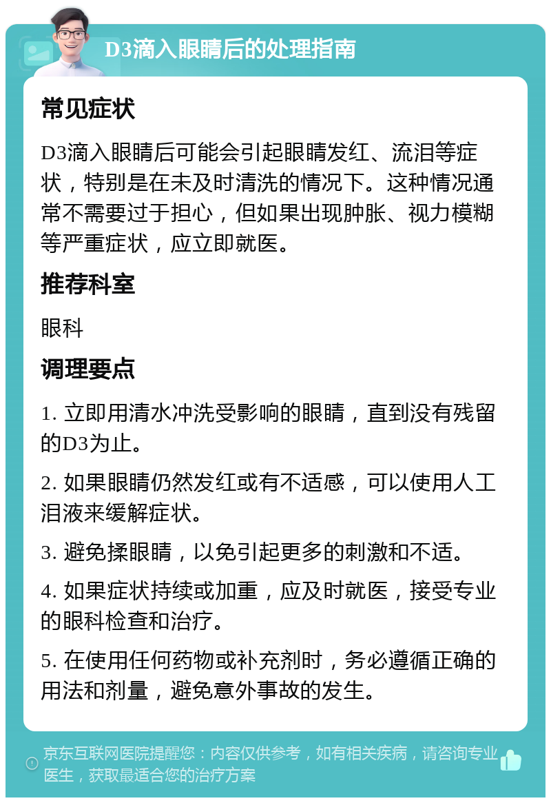 D3滴入眼睛后的处理指南 常见症状 D3滴入眼睛后可能会引起眼睛发红、流泪等症状，特别是在未及时清洗的情况下。这种情况通常不需要过于担心，但如果出现肿胀、视力模糊等严重症状，应立即就医。 推荐科室 眼科 调理要点 1. 立即用清水冲洗受影响的眼睛，直到没有残留的D3为止。 2. 如果眼睛仍然发红或有不适感，可以使用人工泪液来缓解症状。 3. 避免揉眼睛，以免引起更多的刺激和不适。 4. 如果症状持续或加重，应及时就医，接受专业的眼科检查和治疗。 5. 在使用任何药物或补充剂时，务必遵循正确的用法和剂量，避免意外事故的发生。