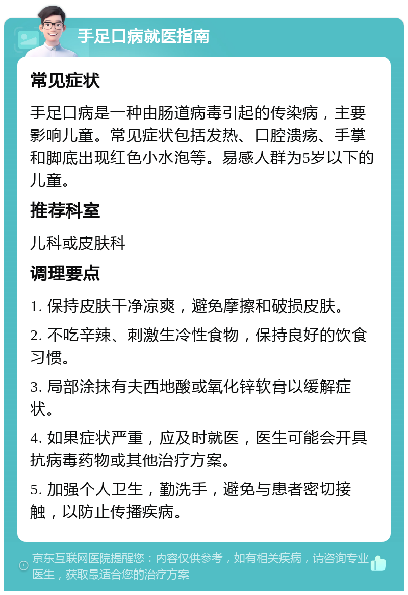 手足口病就医指南 常见症状 手足口病是一种由肠道病毒引起的传染病，主要影响儿童。常见症状包括发热、口腔溃疡、手掌和脚底出现红色小水泡等。易感人群为5岁以下的儿童。 推荐科室 儿科或皮肤科 调理要点 1. 保持皮肤干净凉爽，避免摩擦和破损皮肤。 2. 不吃辛辣、刺激生冷性食物，保持良好的饮食习惯。 3. 局部涂抹有夫西地酸或氧化锌软膏以缓解症状。 4. 如果症状严重，应及时就医，医生可能会开具抗病毒药物或其他治疗方案。 5. 加强个人卫生，勤洗手，避免与患者密切接触，以防止传播疾病。