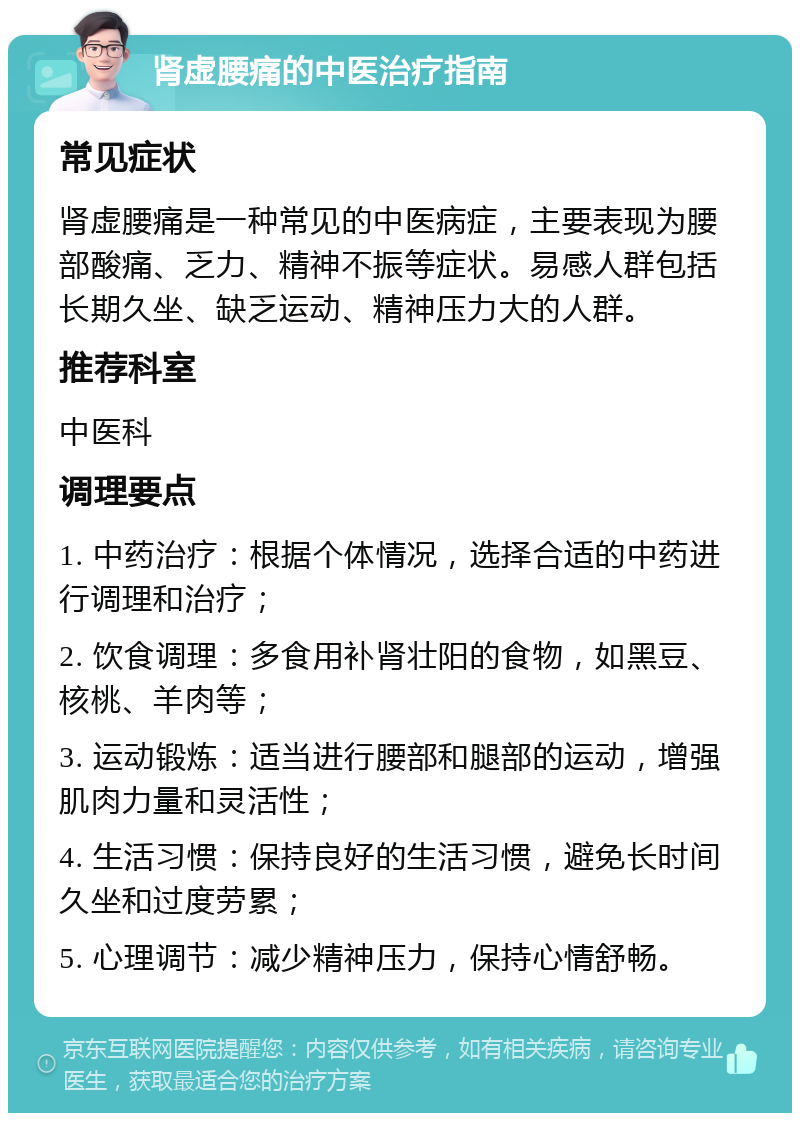 肾虚腰痛的中医治疗指南 常见症状 肾虚腰痛是一种常见的中医病症，主要表现为腰部酸痛、乏力、精神不振等症状。易感人群包括长期久坐、缺乏运动、精神压力大的人群。 推荐科室 中医科 调理要点 1. 中药治疗：根据个体情况，选择合适的中药进行调理和治疗； 2. 饮食调理：多食用补肾壮阳的食物，如黑豆、核桃、羊肉等； 3. 运动锻炼：适当进行腰部和腿部的运动，增强肌肉力量和灵活性； 4. 生活习惯：保持良好的生活习惯，避免长时间久坐和过度劳累； 5. 心理调节：减少精神压力，保持心情舒畅。