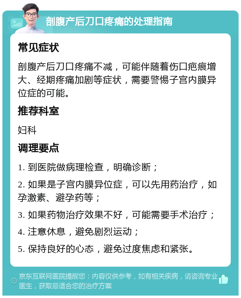 剖腹产后刀口疼痛的处理指南 常见症状 剖腹产后刀口疼痛不减，可能伴随着伤口疤痕增大、经期疼痛加剧等症状，需要警惕子宫内膜异位症的可能。 推荐科室 妇科 调理要点 1. 到医院做病理检查，明确诊断； 2. 如果是子宫内膜异位症，可以先用药治疗，如孕激素、避孕药等； 3. 如果药物治疗效果不好，可能需要手术治疗； 4. 注意休息，避免剧烈运动； 5. 保持良好的心态，避免过度焦虑和紧张。