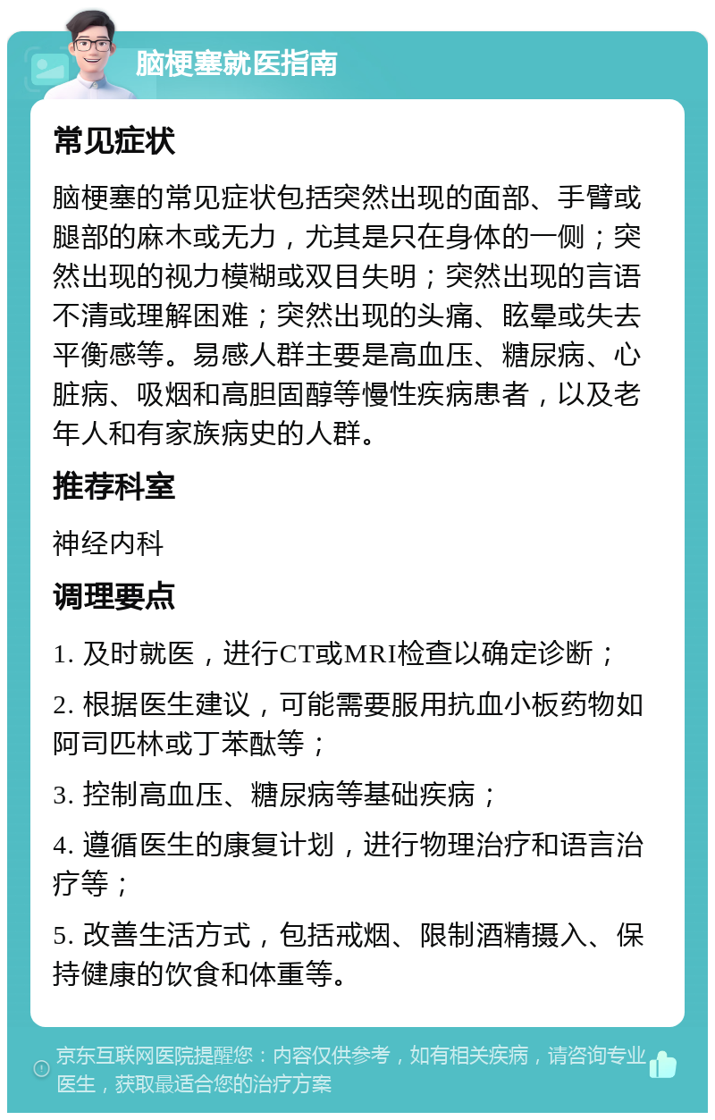 脑梗塞就医指南 常见症状 脑梗塞的常见症状包括突然出现的面部、手臂或腿部的麻木或无力，尤其是只在身体的一侧；突然出现的视力模糊或双目失明；突然出现的言语不清或理解困难；突然出现的头痛、眩晕或失去平衡感等。易感人群主要是高血压、糖尿病、心脏病、吸烟和高胆固醇等慢性疾病患者，以及老年人和有家族病史的人群。 推荐科室 神经内科 调理要点 1. 及时就医，进行CT或MRI检查以确定诊断； 2. 根据医生建议，可能需要服用抗血小板药物如阿司匹林或丁苯酞等； 3. 控制高血压、糖尿病等基础疾病； 4. 遵循医生的康复计划，进行物理治疗和语言治疗等； 5. 改善生活方式，包括戒烟、限制酒精摄入、保持健康的饮食和体重等。