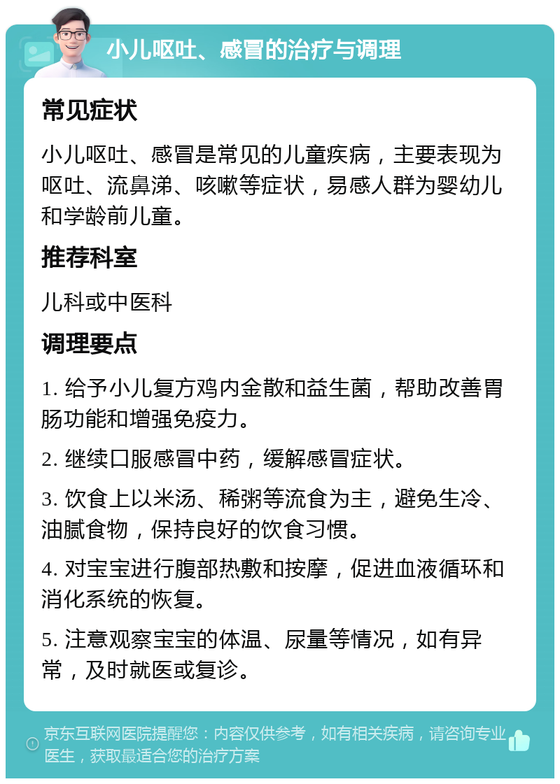 小儿呕吐、感冒的治疗与调理 常见症状 小儿呕吐、感冒是常见的儿童疾病，主要表现为呕吐、流鼻涕、咳嗽等症状，易感人群为婴幼儿和学龄前儿童。 推荐科室 儿科或中医科 调理要点 1. 给予小儿复方鸡内金散和益生菌，帮助改善胃肠功能和增强免疫力。 2. 继续口服感冒中药，缓解感冒症状。 3. 饮食上以米汤、稀粥等流食为主，避免生冷、油腻食物，保持良好的饮食习惯。 4. 对宝宝进行腹部热敷和按摩，促进血液循环和消化系统的恢复。 5. 注意观察宝宝的体温、尿量等情况，如有异常，及时就医或复诊。