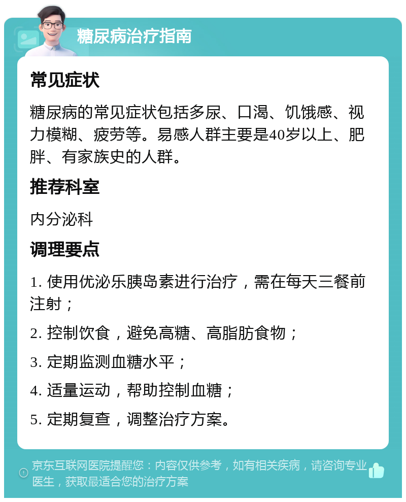 糖尿病治疗指南 常见症状 糖尿病的常见症状包括多尿、口渴、饥饿感、视力模糊、疲劳等。易感人群主要是40岁以上、肥胖、有家族史的人群。 推荐科室 内分泌科 调理要点 1. 使用优泌乐胰岛素进行治疗，需在每天三餐前注射； 2. 控制饮食，避免高糖、高脂肪食物； 3. 定期监测血糖水平； 4. 适量运动，帮助控制血糖； 5. 定期复查，调整治疗方案。