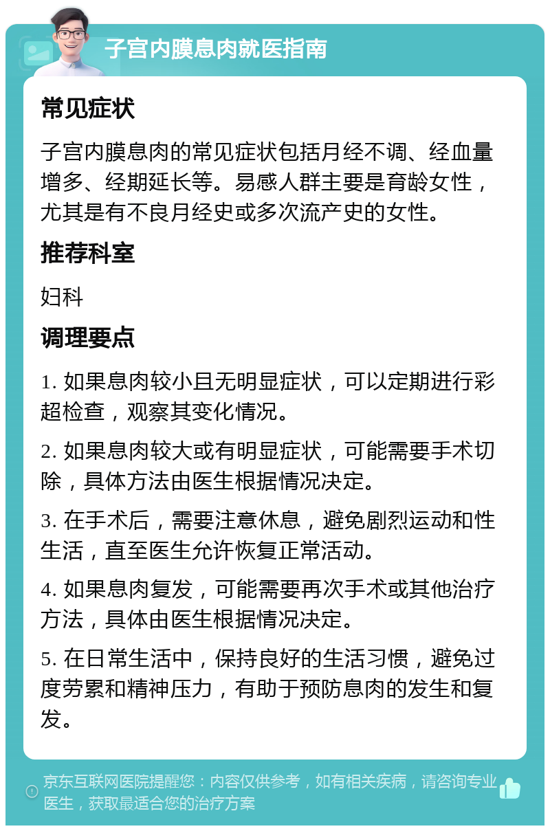 子宫内膜息肉就医指南 常见症状 子宫内膜息肉的常见症状包括月经不调、经血量增多、经期延长等。易感人群主要是育龄女性，尤其是有不良月经史或多次流产史的女性。 推荐科室 妇科 调理要点 1. 如果息肉较小且无明显症状，可以定期进行彩超检查，观察其变化情况。 2. 如果息肉较大或有明显症状，可能需要手术切除，具体方法由医生根据情况决定。 3. 在手术后，需要注意休息，避免剧烈运动和性生活，直至医生允许恢复正常活动。 4. 如果息肉复发，可能需要再次手术或其他治疗方法，具体由医生根据情况决定。 5. 在日常生活中，保持良好的生活习惯，避免过度劳累和精神压力，有助于预防息肉的发生和复发。