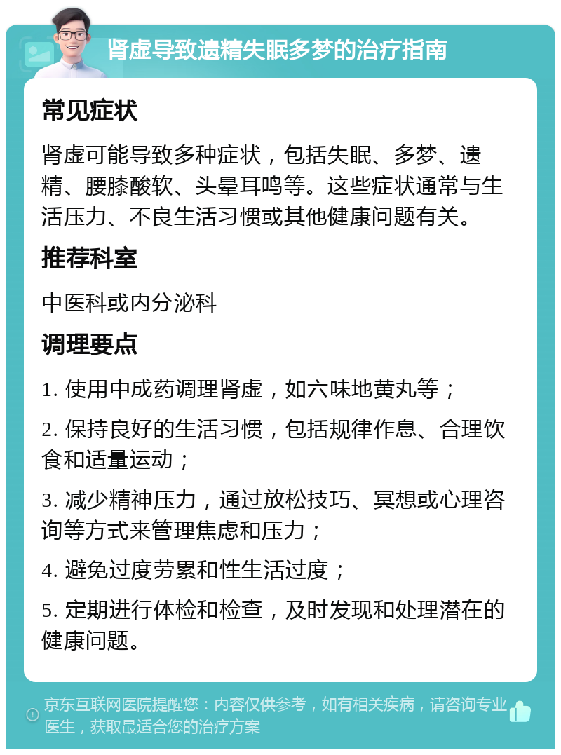 肾虚导致遗精失眠多梦的治疗指南 常见症状 肾虚可能导致多种症状，包括失眠、多梦、遗精、腰膝酸软、头晕耳鸣等。这些症状通常与生活压力、不良生活习惯或其他健康问题有关。 推荐科室 中医科或内分泌科 调理要点 1. 使用中成药调理肾虚，如六味地黄丸等； 2. 保持良好的生活习惯，包括规律作息、合理饮食和适量运动； 3. 减少精神压力，通过放松技巧、冥想或心理咨询等方式来管理焦虑和压力； 4. 避免过度劳累和性生活过度； 5. 定期进行体检和检查，及时发现和处理潜在的健康问题。