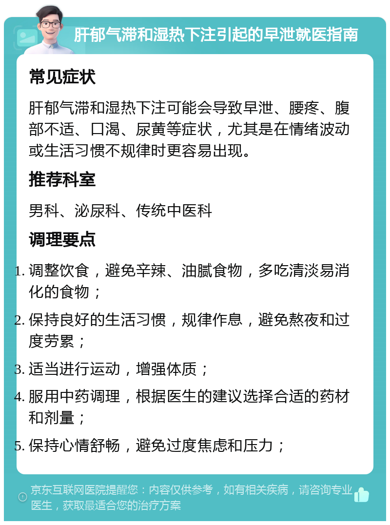 肝郁气滞和湿热下注引起的早泄就医指南 常见症状 肝郁气滞和湿热下注可能会导致早泄、腰疼、腹部不适、口渴、尿黄等症状，尤其是在情绪波动或生活习惯不规律时更容易出现。 推荐科室 男科、泌尿科、传统中医科 调理要点 调整饮食，避免辛辣、油腻食物，多吃清淡易消化的食物； 保持良好的生活习惯，规律作息，避免熬夜和过度劳累； 适当进行运动，增强体质； 服用中药调理，根据医生的建议选择合适的药材和剂量； 保持心情舒畅，避免过度焦虑和压力；