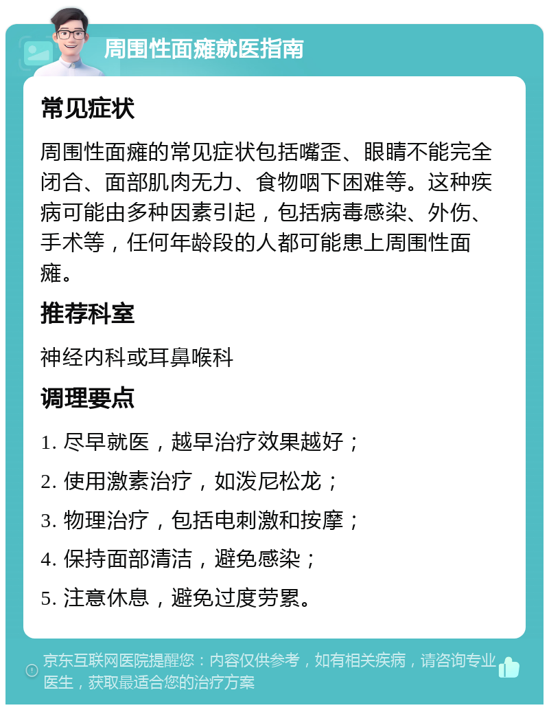 周围性面瘫就医指南 常见症状 周围性面瘫的常见症状包括嘴歪、眼睛不能完全闭合、面部肌肉无力、食物咽下困难等。这种疾病可能由多种因素引起，包括病毒感染、外伤、手术等，任何年龄段的人都可能患上周围性面瘫。 推荐科室 神经内科或耳鼻喉科 调理要点 1. 尽早就医，越早治疗效果越好； 2. 使用激素治疗，如泼尼松龙； 3. 物理治疗，包括电刺激和按摩； 4. 保持面部清洁，避免感染； 5. 注意休息，避免过度劳累。