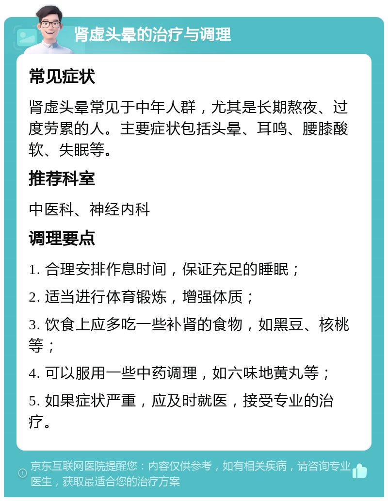 肾虚头晕的治疗与调理 常见症状 肾虚头晕常见于中年人群，尤其是长期熬夜、过度劳累的人。主要症状包括头晕、耳鸣、腰膝酸软、失眠等。 推荐科室 中医科、神经内科 调理要点 1. 合理安排作息时间，保证充足的睡眠； 2. 适当进行体育锻炼，增强体质； 3. 饮食上应多吃一些补肾的食物，如黑豆、核桃等； 4. 可以服用一些中药调理，如六味地黄丸等； 5. 如果症状严重，应及时就医，接受专业的治疗。