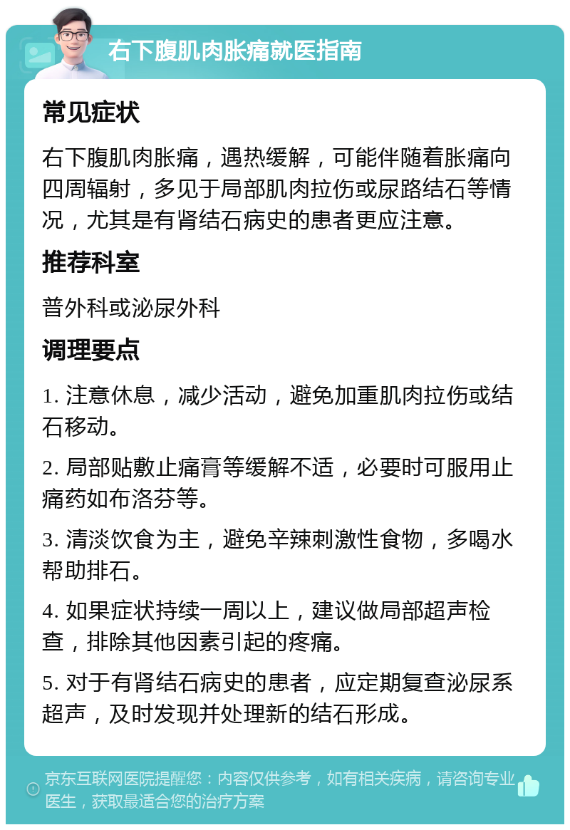 右下腹肌肉胀痛就医指南 常见症状 右下腹肌肉胀痛，遇热缓解，可能伴随着胀痛向四周辐射，多见于局部肌肉拉伤或尿路结石等情况，尤其是有肾结石病史的患者更应注意。 推荐科室 普外科或泌尿外科 调理要点 1. 注意休息，减少活动，避免加重肌肉拉伤或结石移动。 2. 局部贴敷止痛膏等缓解不适，必要时可服用止痛药如布洛芬等。 3. 清淡饮食为主，避免辛辣刺激性食物，多喝水帮助排石。 4. 如果症状持续一周以上，建议做局部超声检查，排除其他因素引起的疼痛。 5. 对于有肾结石病史的患者，应定期复查泌尿系超声，及时发现并处理新的结石形成。