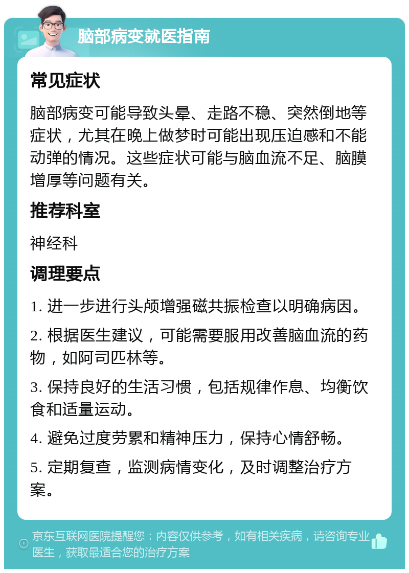 脑部病变就医指南 常见症状 脑部病变可能导致头晕、走路不稳、突然倒地等症状，尤其在晚上做梦时可能出现压迫感和不能动弹的情况。这些症状可能与脑血流不足、脑膜增厚等问题有关。 推荐科室 神经科 调理要点 1. 进一步进行头颅增强磁共振检查以明确病因。 2. 根据医生建议，可能需要服用改善脑血流的药物，如阿司匹林等。 3. 保持良好的生活习惯，包括规律作息、均衡饮食和适量运动。 4. 避免过度劳累和精神压力，保持心情舒畅。 5. 定期复查，监测病情变化，及时调整治疗方案。