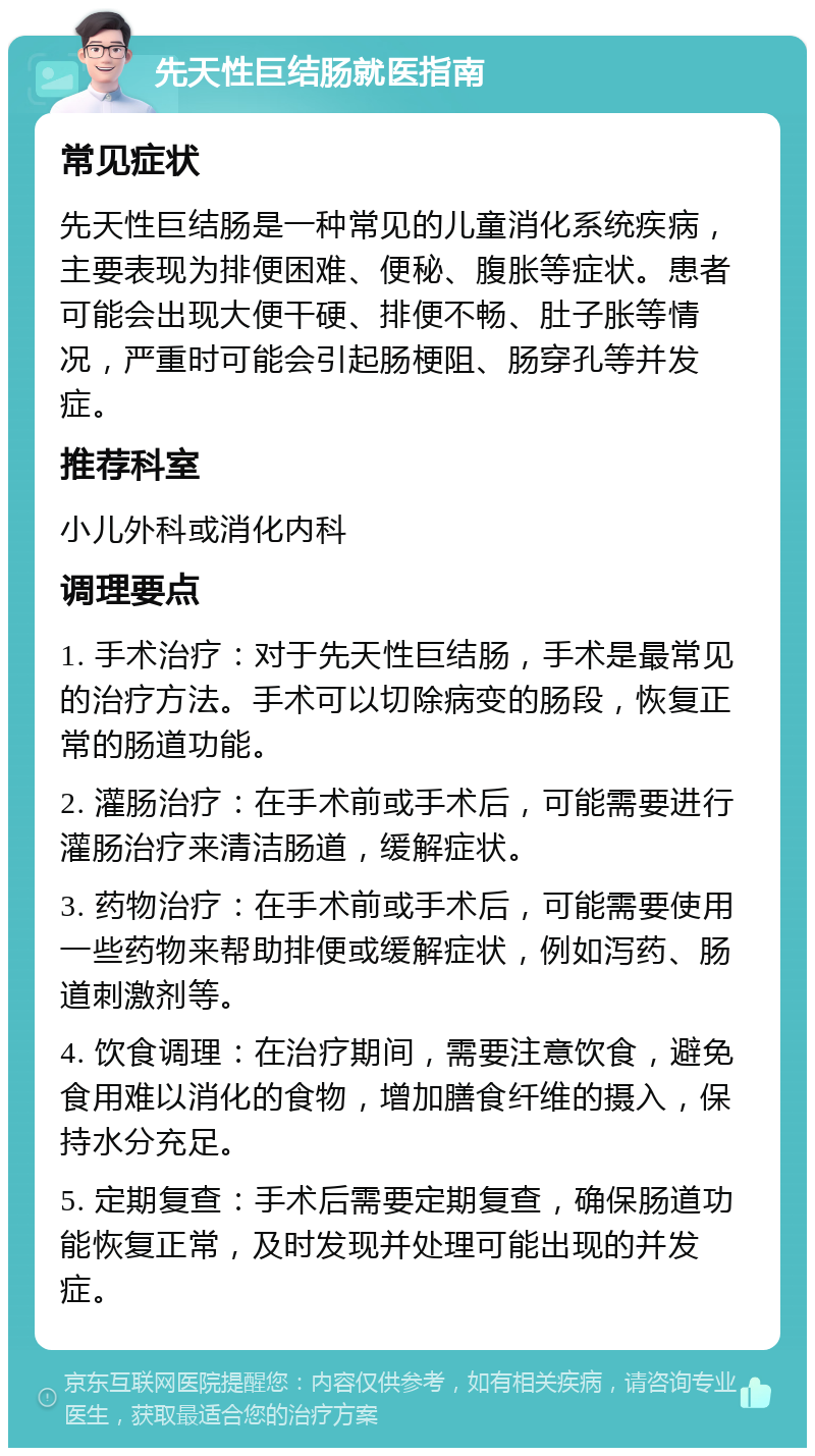 先天性巨结肠就医指南 常见症状 先天性巨结肠是一种常见的儿童消化系统疾病，主要表现为排便困难、便秘、腹胀等症状。患者可能会出现大便干硬、排便不畅、肚子胀等情况，严重时可能会引起肠梗阻、肠穿孔等并发症。 推荐科室 小儿外科或消化内科 调理要点 1. 手术治疗：对于先天性巨结肠，手术是最常见的治疗方法。手术可以切除病变的肠段，恢复正常的肠道功能。 2. 灌肠治疗：在手术前或手术后，可能需要进行灌肠治疗来清洁肠道，缓解症状。 3. 药物治疗：在手术前或手术后，可能需要使用一些药物来帮助排便或缓解症状，例如泻药、肠道刺激剂等。 4. 饮食调理：在治疗期间，需要注意饮食，避免食用难以消化的食物，增加膳食纤维的摄入，保持水分充足。 5. 定期复查：手术后需要定期复查，确保肠道功能恢复正常，及时发现并处理可能出现的并发症。