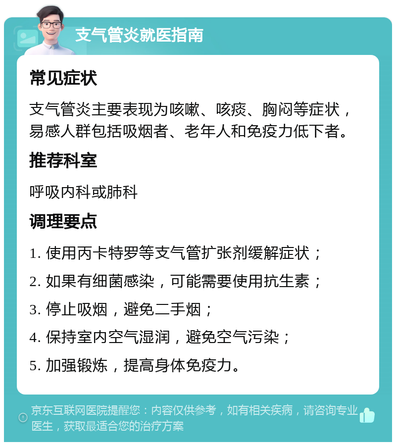 支气管炎就医指南 常见症状 支气管炎主要表现为咳嗽、咳痰、胸闷等症状，易感人群包括吸烟者、老年人和免疫力低下者。 推荐科室 呼吸内科或肺科 调理要点 1. 使用丙卡特罗等支气管扩张剂缓解症状； 2. 如果有细菌感染，可能需要使用抗生素； 3. 停止吸烟，避免二手烟； 4. 保持室内空气湿润，避免空气污染； 5. 加强锻炼，提高身体免疫力。