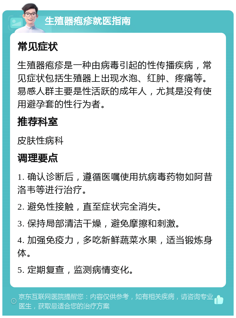 生殖器疱疹就医指南 常见症状 生殖器疱疹是一种由病毒引起的性传播疾病，常见症状包括生殖器上出现水泡、红肿、疼痛等。易感人群主要是性活跃的成年人，尤其是没有使用避孕套的性行为者。 推荐科室 皮肤性病科 调理要点 1. 确认诊断后，遵循医嘱使用抗病毒药物如阿昔洛韦等进行治疗。 2. 避免性接触，直至症状完全消失。 3. 保持局部清洁干燥，避免摩擦和刺激。 4. 加强免疫力，多吃新鲜蔬菜水果，适当锻炼身体。 5. 定期复查，监测病情变化。